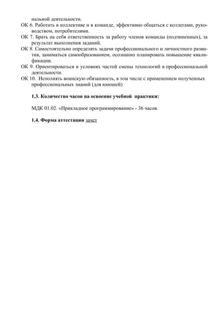нальной деятельности.
ОК 6. Работать в коллективе и в команде, эффективно общаться с коллегами, руко-
водством, потребителями.
ОК 7. Брать на себя ответственность за работу членов команды (подчиненных), за
результат выполнения заданий.
ОК 8. Самостоятельно определять задачи профессионального и личностного разви-
тия, заниматься самообразованием, осознанно планировать повышение квали-
фикации.
ОК 9. Ориентироваться в условиях частой смены технологий в профессиональной
деятельности.
ОК 10. Исполнять воинскую обязанность, в том числе с применением полученных
профессиональных знаний (для юношей)
1.3. Количество часов на освоение учебной практики:
МДК 01.02. «Прикладное программирование» - 36 часов.
1.4. Форма аттестации зачет
 