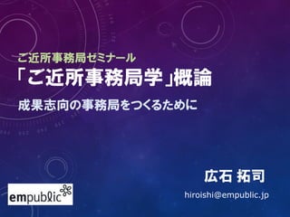 ご近所事務局ゼミナール
「ご近所事務局学」概論
成果志向の事務局をつくるために
広石 拓司
hiroishi@empublic.jp
 