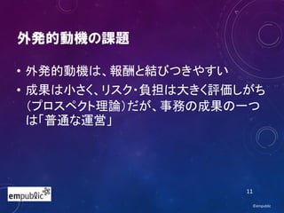 外発的動機の課題
• 外発的動機は、報酬と結びつきやすい
• 成果は小さく、リスク・負担は大きく評価しがち
（プロスペクト理論）だが、事務の成果の一つ
は「普通な運営」
©empublic
11
 