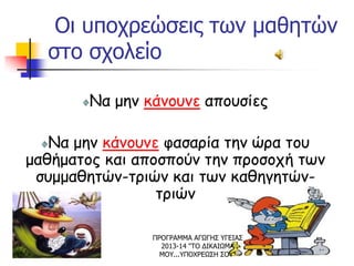 Οι υποχρεώσεις των μαθητών
στο σχολείο
Να μην κάνουνε απουσίες
Να μην κάνουνε φασαρία την ώρα του
μαθήματος και αποσπούν την προσοχή των
συμμαθητών-τριών και των καθηγητών-
τριών
ΠΡΟΓΡΑΜΜΑ ΑΓΩΓΗΣ ΥΓΕΙΑΣ
2013-14 "ΤΟ ΔΙΚΑΙΩΜΑ
ΜΟΥ...ΥΠΟΧΡΕΩΣΗ ΣΟΥ"
 