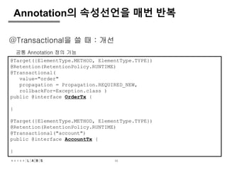 33
Annotation의 속성선언을 매번 반복
@Target({ElementType.METHOD, ElementType.TYPE})
@Retention(RetentionPolicy.RUNTIME)
@Transactional(
value="order"
propagation = Propagation.REQUIRED_NEW,
rollbackFor=Exception.class )
public @interface OrderTx {
}
@Target({ElementType.METHOD, ElementType.TYPE})
@Retention(RetentionPolicy.RUNTIME)
@Transactional("account")
public @interface AccountTx {
}
@Transactional을 쓸 때 : 개선
공통 Annotation 정의 가능
 