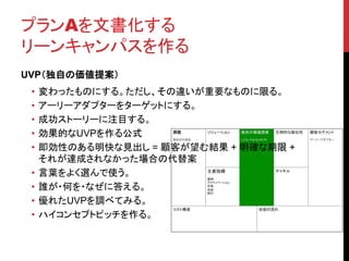 プランAを文書化する
リーンキャンパスを作る
UVP（独自の価値提案）
• 変わったものにする。ただし、その違いが重要なものに限る。
• アーリーアダプターをターゲットにする。
• 成功ストーリーに注目する。
• 効果的なUVPを作る公式
• 即効性のある明快な見出し = 顧客が望む結果 + 明確な期限 +
それが達成されなかった場合の代替案
• 言葉をよく選んで使う。
• 誰が・何を・なぜに答える。
• 優れたUVPを調べてみる。
• ハイコンセプトピッチを作る。
 