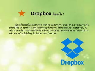 Dropbox คืออะไร ?
เป็นเครื่องมือที่ทำให ้สำมำรถ เรียกใช ้ไฟล์งำนต่ำงๆ ของเรำเอง หน่วยงำนเพื่อ
share file ได ้ทุกที่ ทุกเวลำ ไม่ว่ำจะอยู่ที่แห่งไหน ใช ้คอมพิวเตอร์ Notebook, PC
หรือ มือถือ ก็สำมำรถเข ้ำถึงไฟล์งำนได ้อย่ำงง่ำยดำย และตรงกันเสมอ ไม่ว่ำจะมีกำร
เพิ่ม ลด แก ้ไข ไฟล์ใดๆ ใน Folder ของ Dropbox
 