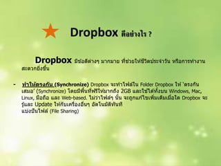 Dropbox ดีอย่างไร ?
Dropbox มีข ้อดีต่ำงๆ มำกมำย ที่ช่วยให ้ชีวิตประจำวัน หรือกำรทำงำน
สะดวกยิ่งขึ้น
- ทาให้ตรงกัน (Synchronize) Dropbox จะทำไฟล์ใน Folder Dropbox ให ้‘ตรงกัน
เสมอ’ (Synchronize) โดยมีพื้นที่ฟรีให ้มำกถึง 2GB และใช ้ได ้ทั้งบน Windows, Mac,
Linux, มือถือ และ Web-based. ไม่ว่ำไฟล์ๆ นั้น จะถูกแก ้ไขเพิ่มเติมเมื่อใด Dropbox จะ
รู้และ Update ให ้กับเครื่องอื่นๆ อัตโนมัติทันที
แบ่งปันไฟล์ (File Sharing)
 