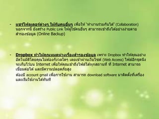 - แชร์โฟลเดอร์ต่างๆ ให้กับคนอื่นๆ เพื่อให ้ ‘ทำงำนร่วมกันได ้’ (Collaboration)
นอกจำกนี้ ยังสร ้ำง Public Link ให ้ผู้ใช ้คนอื่นๆ สำมำรถเข ้ำถึงได ้อย่ำงง่ำยดำย
สำรองข ้อมูล (Online Backup)
- Dropbox ทาให้คุณหมดห่วงเรื่องสารองข้อมูล เพรำะ Dropbox ทำให ้คุณอย่ำง
อัตโนมัติโดยคุณไม่ต ้องกังวลใดๆ เลยเข ้ำผ่ำนเว็บไซต์ (Web Access) ไฟล์อีกชุดนึง
จะเก็บไว ้บน Internet เพื่อให ้คุณเข ้ำถึงไฟล์ได ้ทุกสถำนที่ ที่ Internet สำมำรถ
เชื่อมต่อได ้ และมีควำมปลอดภัยสูง
ต ้องมี account gmail เพื่อกำรใช ้งำน สำมำรถ download software มำติดตั้งที่เครื่อง
และเริ่มใช ้งำนได ้ทันที
 