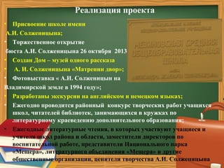 Реализация проекта
• Присвоение школе имени
А.И. Солженицына;
• Торжественное открытие
бюста А.И. Солженицына 26 октября 2013 года;
• Создан Дом – музей одного рассказа
• А. И. Солженицына «Матренин двор»;
• Фотовыставка « А.И. Солженицын на
Владимирской земле в 1994 году»;
• Разработаны экскурсии на английском и немецком языках;
• Ежегодно проводится районный конкурс творческих работ учащихся
школ, читателей библиотек, занимающихся в кружках по
литературному краеведению дополнительного образования;
• Ежегодные литературные чтения, в которых участвуют учащиеся и
учителя школ района и области, заместители директоров по
воспитательной работе, представители Национального парка
«Мещера», литературного объединения «Мещера» и другие
общественные организации, ценители творчества А.И. Солженицына
 