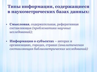 Типы информации, содержащиеся
в наукометрических базах данных:
• Смысловая, содержательная, реферативная
составляющая (проблематика научных
исследований);
• Информация о субъектах – авторах и
организациях, городах, странах (аналитическая
составляющая библиометрических исследований)
 