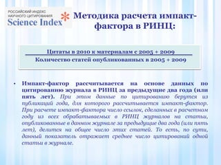 Методика расчета импакт-
фактора в РИНЦ:
Цитаты в 2010 к материалам с 2005 + 2009
Количество статей опубликованных в 2005 + 2009
• Импакт-фактор рассчитывается на основе данных по
цитированию журнала в РИНЦ за предыдущие два года (или
пять лет). При этом данные по цитированию берутся из
публикаций года, для которого рассчитывается импакт-фактор.
При расчете импакт-фактора число ссылок, сделанных в расчетном
году из всех обрабатываемых в РИНЦ журналов на статьи,
опубликованные в данном журнале за предыдущие два года (или пять
лет), делится на общее число этих статей. То есть, по сути,
данный показатель отражает среднее число цитирований одной
статьи в журнале.
 