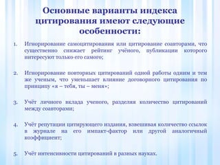 Основные варианты индекса
цитирования имеют следующие
особенности:
1. Игнорирование самоцитирования или цитирование соавторами, что
существенно снижает рейтинг учёного, публикации которого
интересуют только его самого;
2. Игнорирование повторных цитирований одной работы одним и тем
же ученым, что уменьшает влияние договорного цитирования по
принципу «я – тебя, ты – меня»;
3. Учёт личного вклада ученого, разделяя количество цитирований
между соавторами;
4. Учёт репутации цитирующего издания, взвешивая количество ссылок
в журнале на его импакт-фактор или другой аналогичный
коэффициент;
5. Учёт интенсивности цитирований в разных науках.
 