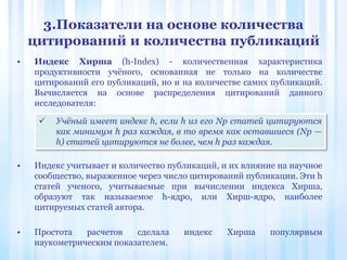3.Показатели на основе количества
цитирований и количества публикаций
• Индекс Хирша (h-Index) - количественная характеристика
продуктивности учёного, основанная не только на количестве
цитирований его публикаций, но и на количестве самих публикаций.
Вычисляется на основе распределения цитирований данного
исследователя:
• Индекс учитывает и количество публикаций, и их влияние на научное
сообщество, выраженное через число цитирований публикации. Эти h
cтатей ученого, учитываемые при вычислении индекса Хирша,
образуют так называемое h-ядро, или Хирш-ядро, наиболее
цитируемых статей автора.
• Простота расчетов сделала индекс Хирша популярным
наукометрическим показателем.
 Учёный имеет индекс h, если h из его Np статей цитируются
как минимум h раз каждая, в то время как оставшиеся (Np —
h) статей цитируются не более, чем h раз каждая.
 