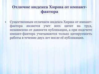 Отличие индекса Хирша от импакт-
фактора
• Существенным отличием индекса Хирша от импакт-
фактора является учет всех цитат на труд,
независимо от давности публикации, а при подсчете
импакт-фактора учитываются только цитируемость
работы в течение двух лет после её публикации.
 