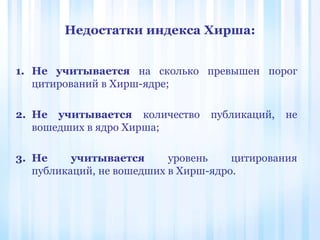Недостатки индекса Хирша:
1. Не учитывается на сколько превышен порог
цитирований в Хирш-ядре;
2. Не учитывается количество публикаций, не
вошедших в ядро Хирша;
3. Не учитывается уровень цитирования
публикаций, не вошедших в Хирш-ядро.
 