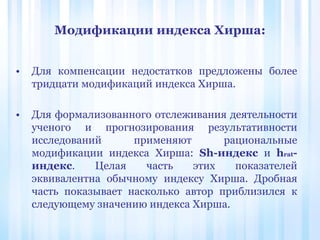 Модификации индекса Хирша:
• Для компенсации недостатков предложены более
тридцати модификаций индекса Хирша.
• Для формализованного отслеживания деятельности
ученого и прогнозирования результативности
исследований применяют рациональные
модификации индекса Хирша: Sh-индекс и hrat-
индекс. Целая часть этих показателей
эквивалентна обычному индексу Хирша. Дробная
часть показывает насколько автор приблизился к
следующему значению индекса Хирша.
 