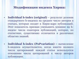 Модификации индекса Хирша:
• Individual h-index (original) – результат деления
стандартного h-индекса на среднее число авторов в
статьях, которые входят в Хирш-ядро публикаций.
Этот показатель призван уменьшить влияние на h-
индекс числа соавторов публикаций, которое, по
статистике, существенно отличается в различных
областях знаний.
• Individual h-index (PoPvariation) – вычисление
h-индекса осуществляется, когда вместо полного
числа цитирований каждой статьи используется
отношение числа цитирований к числу авторов
публикации.
 