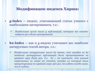 Модификации индекса Хирша:
• g-Index – индекс, учитывающий статьи ученого с
наибольшим цитированием, т.е.:
• h2-Index – как и g-индекс учитывает вес наиболее
цитируемых статей автора, т.е.:
 Наибольшее целое число g публикаций, которые все вместе
набрали g2 и более цитирований.
 Наибольшее натуральное число h2 такое, что каждая из h2
наиболее цитируемых публикаций была процитирована по
крайней мере [h2]2 раз. Т.е. h2 = 20 означает, что ученый
опубликовал не менее 20 статей, каждая из которых была
процитирована по крайней мере 400 раз. h2-индекс всегда ниже,
чем h-индекс.
 