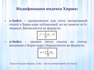 Модификации индекса Хирша:
• e-Index – предназначен для учета цитирований
статей в Хирш-ядре публикаций, но не зависит от h-
индекса. Вычисляется по формуле:
• a-Index – среднее число ссылок на статьи,
входящие в Хирш-ядро. Определяется по формуле:
Здесь h-индекс Хирша, а citj – число цитирований j-й статьи.
 