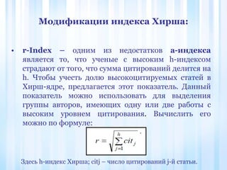 Модификации индекса Хирша:
• r-Index – одним из недостатков a-индекса
является то, что ученые с высоким h-индексом
страдают от того, что сумма цитирований делится на
h. Чтобы учесть долю высокоцитируемых статей в
Хирш-ядре, предлагается этот показатель. Данный
показатель можно использовать для выделения
группы авторов, имеющих одну или две работы с
высоким уровнем цитирования. Вычислить его
можно по формуле:
Здесь h-индекс Хирша; citj – число цитирований j-й статьи.
 