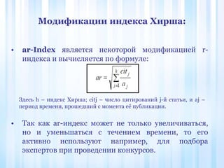 Модификации индекса Хирша:
• ar-Index является некоторой модификацией r-
индекса и вычисляется по формуле:
• Так как ar-индекс может не только увеличиваться,
но и уменьшаться с течением времени, то его
активно используют например, для подбора
экспертов при проведении конкурсов.
Здесь h – индекс Хирша; citj – число цитирований j-й статьи, и aj –
период времени, прошедший с момента её публикации.
 