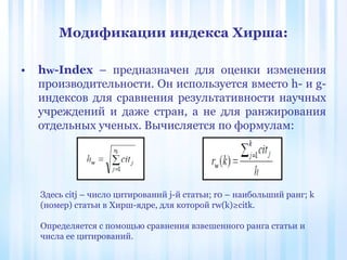 • hw-Index – предназначен для оценки изменения
производительности. Он используется вместо h- и g-
индексов для сравнения результативности научных
учреждений и даже стран, а не для ранжирования
отдельных ученых. Вычисляется по формулам:
Модификации индекса Хирша:
Здесь citj – число цитирований j-й статьи; r0 – наибольший ранг; k
(номер) статьи в Хирш-ядре, для которой rw(k)≥citk.
Определяется с помощью сравнения взвешенного ранга статьи и
числа ее цитирований.
 