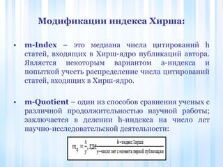• m-Index – это медиана числа цитирований h
статей, входящих в Хирш-ядро публикаций автора.
Является некоторым вариантом a-индекса и
попыткой учесть распределение числа цитирований
статей, входящих в Хирш-ядро.
• m-Quotient – один из способов сравнения ученых с
различной продолжительностью научной работы;
заключается в делении h-индекса на число лет
научно-исследовательской деятельности:
Модификации индекса Хирша:
 