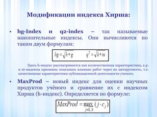 • hg-Index и q2-index – так называемые
накопительные индексы. Они вычисляются по
таким двум формулам:
• MaxProd – новый индекс для оценки научных
продуктов учёного и сравнение их с индексом
Хирша (h-индекс). Определяется по формуле:
Модификации индекса Хирша:
Здесь h-индекс рассматривается как количественная характеристика, а g-
и m-индексы призваны описывать влияние работ через их цитируемость, т.е.
качественные характеристики публикационной деятельности ученого.
 