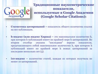 • Статистика цитирований – показатель общего количества ссылок
на все публикации.
• h-индекс (или индекс Хирша) – это максимальное количество h,
при котором h публикаций имеет по крайней мере h цитирований. Во
втором столбце указана "последняя" версия показателя,
представляющего собой максимальное количество h, при котором h
публикаций имеет по крайней мере h новых цитирований за
последние несколько лет (5).
• i10-индекс – количество статей, каждая из которых получила не
менее 10 цитирований.
Традиционные наукометрические
показатели,
используемые в Google Академии
(Google Scholar Citations):
 