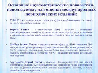 • Total Cites – полное число ссылок на журнал, опубликованных в статьях
за год (в данной базе за 2010 г.).
• Impact Factor – импакт-фактор (ИФ) журнала - количество
процитированных статей из журнала за два предыдущих года, отнесенное
к общему количеству опубликованных статей в этом же журнале за эти
годы
• Median Impact Factor – медиана импакт-фактора (ИФ), значение ИФ,
которое делит ранжированную совокупность всех ИФ на две равные части:
50 % «нижних» единиц ряда данных будут иметь значение признака не
больше, чем медиана, а «верхние» 50 % — значения признака не меньше,
чем медиана.
• Aggregated Impact Factor – сводный (совокупный) ИФ для данной
предметной области. AIF вычисляется как отношение числа цитирований
из всех журналов посвящённых данной предметной области, к числу
статей из этих же журналов.
Основные наукометрические показатели,
используемые для оценки международных
периодических изданий:
 