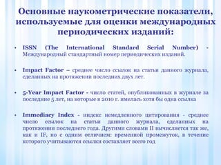 • ISSN (The International Standard Serial Number) -
Международный стандартный номер периодических изданий.
• Impact Factor – cреднее число ссылок на статьи данного журнала,
сделанных на протяжении последних двух лет.
• 5-Year Impact Factor - число статей, опубликованных в журнале за
последние 5 лет, на которые в 2010 г. имелась хотя бы одна ссылка
• Immediacy Index - индекс немедленного цитирования - среднее
число ссылок на статьи данного журнала, сделанных на
протяжении последнего года. Другими словами II вычисляется так же,
как и IF, но с одним отличием: временной промежуток, в течение
которого учитываются ссылки составляет всего год
Основные наукометрические показатели,
используемые для оценки международных
периодических изданий:
 