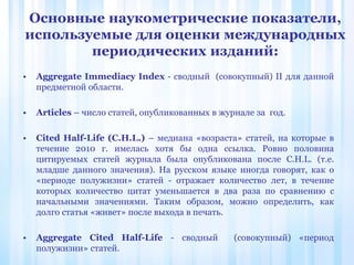 • Aggregate Immediacy Index - сводный (совокупный) II для данной
предметной области.
• Articles – число статей, опубликованных в журнале за год.
• Cited Half-Life (C.H.L.) – медиана «возраста» статей, на которые в
течение 2010 г. имелась хотя бы одна ссылка. Ровно половина
цитируемых статей журнала была опубликована после C.H.L. (т.е.
младше данного значения). На русском языке иногда говорят, как о
«периоде полужизни» статей - отражает количество лет, в течение
которых количество цитат уменьшается в два раза по сравнению с
начальными значениями. Таким образом, можно определить, как
долго статья «живет» после выхода в печать.
• Aggregate Cited Half-Life - сводный (совокупный) «период
полужизни» статей.
Основные наукометрические показатели,
используемые для оценки международных
периодических изданий:
 