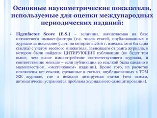 • Eigenfactor Score (E.S.) – величина, вычисляемая на базе
пятилетнего импакт-фактора (т.е. числа статей, опубликованных в
журнале за последние 5 лет, на которые в 2010 г. имелась хотя бы одна
ссылка) с учетом весового множителя, зависящего от ранга журнала, в
котором были найдены ЦИТИРУЮЩИЕ публикации (он будет тем
выше, чем выше импакт-рейтинг соответствующего журнала, и
соответственно меньше – если публикация со ссылкой была сделано в
малоизвестном, «местечковом» издании). Кроме того, из расчетов
исключены все ссылки, сделанные в статьях, опубликованных в ТОМ
ЖЕ журнале, где и исходно цитируемая статья (тем самым,
автоматически устраняется проблема журнального самоцитирования).
Основные наукометрические показатели,
используемые для оценки международных
периодических изданий:
 