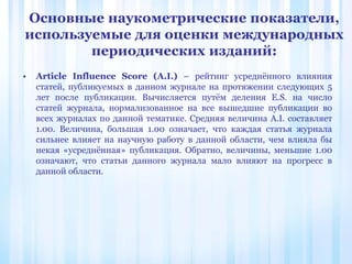 • Article Influence Score (A.I.) – рейтинг усреднённого влияния
статей, публикуемых в данном журнале на протяжении следующих 5
лет после публикации. Вычисляется путём деления E.S. на число
статей журнала, нормализованное на все вышедшие публикации во
всех журналах по данной тематике. Средняя величина A.I. составляет
1.00. Величина, большая 1.00 означает, что каждая статья журнала
сильнее влияет на научную работу в данной области, чем влияла бы
некая «усреднённая» публикация. Обратно, величины, меньшие 1.00
означают, что статьи данного журнала мало влияют на прогресс в
данной области.
Основные наукометрические показатели,
используемые для оценки международных
периодических изданий:
 