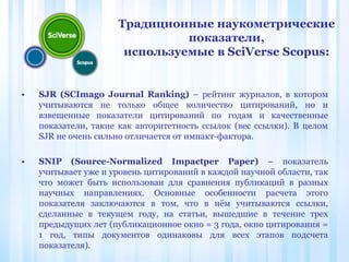 • SJR (SCImago Journal Ranking) – рейтинг журналов, в котором
учитываются не только общее количество цитирований, но и
взвешенные показатели цитирований по годам и качественные
показатели, такие как авторитетность ссылок (вес ссылки). В целом
SJR не очень сильно отличается от импакт-фактора.
• SNIP (Source-Normalized Impactper Paper) – показатель
учитывает уже и уровень цитирований в каждой научной области, так
что может быть использован для сравнения публикаций в разных
научных направлениях. Основные особенности расчета этого
показателя заключаются в том, что в нём учитываются ссылки,
сделанные в текущем году, на статьи, вышедшие в течение трех
предыдущих лет (публикационное окно = 3 года, окно цитирования =
1 год, типы документов одинаковы для всех этапов подсчета
показателя).
Традиционные наукометрические
показатели,
используемые в SciVerse Scopus:
 