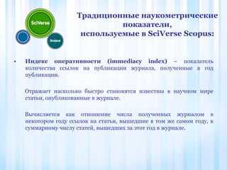 • Индекс оперативности (immediacy index) – показатель
количества ссылок на публикации журнала, полученные в год
публикации.
Отражает насколько быстро становятся известны в научном мире
статьи, опубликованные в журнале.
Вычисляется как отношение числа полученных журналом в
некотором году ссылок на статьи, вышедшие в том же самом году, к
суммарному числу статей, вышедших за этот год в журнале.
Традиционные наукометрические
показатели,
используемые в SciVerse Scopus:
 