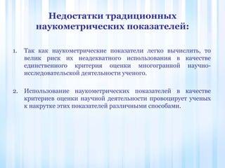 Недостатки традиционных
наукометрических показателей:
1. Так как наукометрические показатели легко вычислить, то
велик риск их неадекватного использования в качестве
единственного критерия оценки многогранной научно-
исследовательской деятельности ученого.
2. Использование наукометрических показателей в качестве
критериев оценки научной деятельности провоцирует ученых
к накрутке этих показателей различными способами.
 