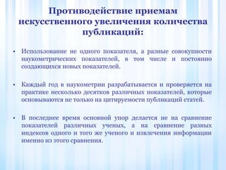 Противодействие приемам
искусственного увеличения количества
публикаций:
• Использование не одного показателя, а разные совокупности
наукометрических показателей, в том числе и постоянно
создающихся новых показателей.
• Каждый год в наукометрии разрабатывается и проверяется на
практике несколько десятков различных показателей, которые
основываются не только на цитируемости публикаций статей.
• В последнее время основной упор делается не на сравнение
показателей различных ученых, а на сравнение разных
индексов одного и того же ученого и извлечения информации
именно из этого сравнения.
 
