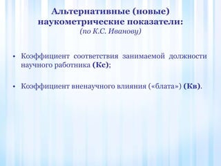 Альтернативные (новые)
наукометрические показатели:
(по К.С. Иванову)
• Коэффициент соответствия занимаемой должности
научного работника (Кс);
• Коэффициент вненаучного влияния («блата») (Кв).
 