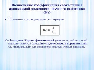 Вычисление коэффициента соответствия
занимаемой должности научного работника
(Кс)
• Показатель определяется по формуле:
где, h–индекс Хирша фактический ученого, по той или иной
наукометрической базе, а hn–индекс Хирша нормативный,
т.е. «нормальный» для должности, которую ученый занимает.
 