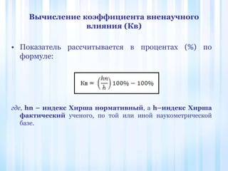 Вычисление коэффициента вненаучного
влияния (Кв)
• Показатель рассчитывается в процентах (%) по
формуле:
где, hn – индекс Хирша нормативный, а h–индекс Хирша
фактический ученого, по той или иной наукометрической
базе.
 