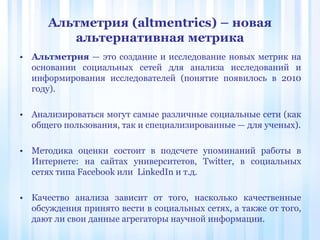 Альтметрия (altmentrics) – новая
альтернативная метрика
• Альтметрия — это создание и исследование новых метрик на
основании социальных сетей для анализа исследований и
информирования исследователей (понятие появилось в 2010
году).
• Анализироваться могут самые различные социальные сети (как
общего пользования, так и специализированные — для ученых).
• Методика оценки состоит в подсчете упоминаний работы в
Интернете: на сайтах университетов, Twitter, в социальных
сетях типа Facebook или LinkedIn и т.д.
• Качество анализа зависит от того, насколько качественные
обсуждения принято вести в социальных сетях, а также от того,
дают ли свои данные агрегаторы научной информации.
 