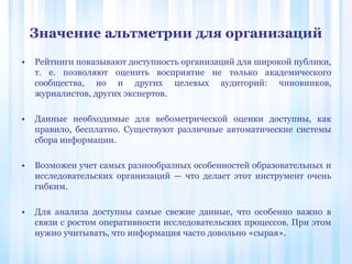 Значение альтметрии для организаций
• Рейтинги показывают доступность организаций для широкой публики,
т. е. позволяют оценить восприятие не только академического
сообщества, но и других целевых аудиторий: чиновников,
журналистов, других экспертов.
• Данные необходимые для вебометрической оценки доступны, как
правило, бесплатно. Существуют различные автоматические системы
сбора информации.
• Возможен учет самых разнообразных особенностей образовательных и
исследовательских организаций — что делает этот инструмент очень
гибким.
• Для анализа доступны самые свежие данные, что особенно важно в
связи с ростом оперативности исследовательских процессов. При этом
нужно учитывать, что информация часто довольно «сырая».
 