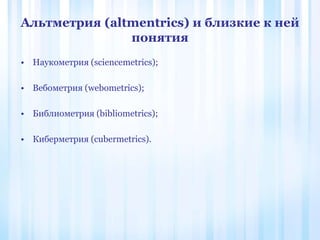 Альтметрия (altmentrics) и близкие к ней
понятия
• Наукометрия (sciencemetrics);
• Вебометрия (webometrics);
• Библиометрия (bibliometrics);
• Киберметрия (cubermetrics).
 