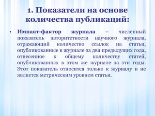 1. Показатели на основе
количества публикаций:
• Импакт-фактор журнала – численный
показатель авторитетности научного журнала,
отражающий количество ссылок на статьи,
опубликованные в журнале за два предыдущих года,
отнесенное к общему количеству статей,
опубликованных в этом же журнале за эти годы.
Этот показатель относится только к журналу и не
является метрическим уровнем статьи.
 