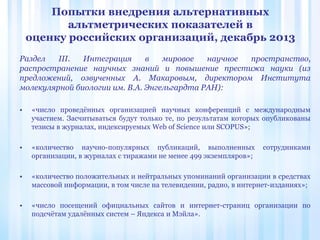 Попытки внедрения альтернативных
альтметрических показателей в
оценку российских организаций, декабрь 2013
Раздел III. Интеграция в мировое научное пространство,
распространение научных знаний и повышение престижа науки (из
предложений, озвученных А. Макаровым, директором Института
молекулярной биологии им. В.А. Энгельгардта РАН):
• «число проведённых организацией научных конференций с международным
участием. Засчитываться будут только те, по результатам которых опубликованы
тезисы в журналах, индексируемых Web of Science или SCOPUS»;
• «количество научно-популярных публикаций, выполненных сотрудниками
организации, в журналах с тиражами не менее 499 экземпляров»;
• «количество положительных и нейтральных упоминаний организации в средствах
массовой информации, в том числе на телевидении, радио, в интернет-изданиях»;
• «число посещений официальных сайтов и интернет-страниц организации по
подсчётам удалённых систем – Яндекса и Мэйла».
 