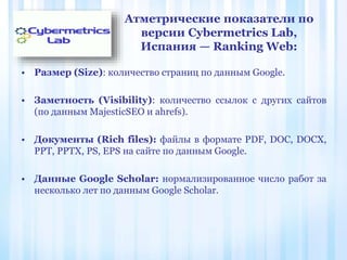 Атметрические показатели по
версии Cybermetrics Lab,
Испания — Ranking Web:
• Размер (Size): количество страниц по данным Google.
• Заметность (Visibility): количество ссылок с других сайтов
(по данным MajesticSEO и ahrefs).
• Документы (Rich files): файлы в формате PDF, DOC, DOCX,
PPT, PPTX, PS, EPS на сайте по данным Google.
• Данные Google Scholar: нормализированное число работ за
несколько лет по данным Google Scholar.
 