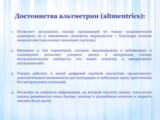 1. Позволяет исследовать оценку организаций не только академической
аудитории, но и чиновников, экспертов, журналистов — благодаря лучшим
показателям в различных поисковых системах;
2. Внимание к тем параметрам, которые анализируются в вебометрике и
альтметрике позволяет ускорить доступ к материалам членам
исследовательских сообществ, что может повысить и цитируемость
исследователей;
3. Умение работать в новой цифровой научной экосистеме предоставляет
дополнительные возможности для интеграции в глобальную науку практически
без материальных вложений;
4. Несмотря на спорность информации, на которой строится оценка, технологии
оценки развиваются очень быстро, поэтому в дальнейшем качество и скорость
анализа будут расти.
Достоинства альтметрии (altmentrics):
 