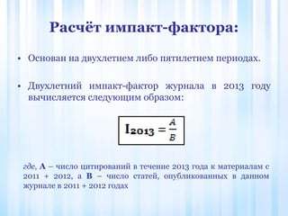 Расчёт импакт-фактора:
где, А – число цитирований в течение 2013 года к материалам с
2011 + 2012, а В – число статей, опубликованных в данном
журнале в 2011 + 2012 годах
• Основан на двухлетнем либо пятилетнем периодах.
• Двухлетний импакт-фактор журнала в 2013 году
вычисляется следующим образом:
 