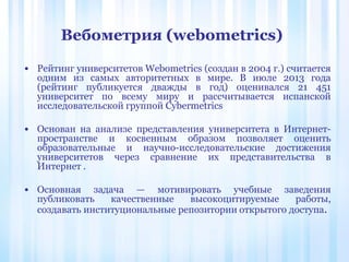 • Рейтинг университетов Webometrics (создан в 2004 г.) считается
одним из самых авторитетных в мире. В июле 2013 года
(рейтинг публикуется дважды в год) оценивался 21 451
университет по всему миру и рассчитывается испанской
исследовательской группой Cybermetrics
• Основан на анализе представления университета в Интернет-
пространстве и косвенным образом позволяет оценить
образовательные и научно-исследовательские достижения
университетов через сравнение их представительства в
Интернет .
• Основная задача — мотивировать учебные заведения
публиковать качественные высокоцитируемые работы,
создавать институциональные репозитории открытого доступа.
Вебометрия (webometrics)
 