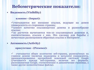 • Видимость (Visibility)
влияние - (Impact):
• Активность (Activity)
Вебометрические показатели:
учитываются все внешние ссылки, ведущие на домен
университета со сторонних страниц;
влияет качество ссылающегося домена и разнообразие
ссылок;
из расчетов вычитаются топ-10 ссылающихся доменов и,
соответственно, ссылки с них. Это сделано для борьбы с
нечестным размещением обратных ссылок в Интернете .
присутствие - (Presence):
 учитывается общее количество веб-страниц, размещённых на
главном домене (включая поддомены и каталоги) университета,
проиндексированных крупнейшей поисковой системой Google
(учитывается каждая веб-страница, включая все форматы,
распознаваемые Google, статистические и динамические страницы, а
также другие полнотекстовые файлы).
 