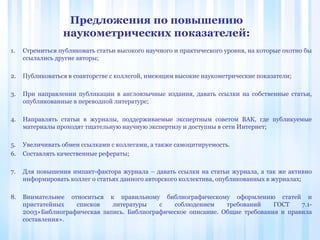 1. Стремиться публиковать статьи высокого научного и практического уровня, на которые охотно бы
ссылались другие авторы;
2. Публиковаться в соавторстве с коллегой, имеющим высокие наукометрические показатели;
3. При направлении публикации в англоязычные издания, давать ссылки на собственные статьи,
опубликованные в переводной литературе;
4. Направлять статьи в журналы, поддерживаемые экспертным советом ВАК, где публикуемые
материалы проходят тщательную научную экспертизу и доступны в сети Интернет;
5. Увеличивать обмен ссылками с коллегами, а также самоцитируемость.
6. Составлять качественные рефераты;
7. Для повышения импакт-фактора журнала – давать ссылки на статьи журнала, а так же активно
информировать коллег о статьях данного авторского коллектива, опубликованных в журналах;
8. Внимательнее относиться к правильному библиографическому оформлению статей и
пристатейных списков литературы с соблюдением требований ГОСТ 7.1-
2003«Библиографическая запись. Библиографическое описание. Общие требования и правила
составления».
Предложения по повышению
наукометрических показателей:
 