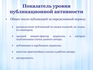 Показатель уровня
публикационной активности
• Общее число публикаций за определенный период:
 распределение публикаций по видам изданий, по годам,
по соавторам;
 средний импакт-фактор журналов, в которых
опубликованы статьи данного автора;
 публикации в зарубежных журналах;
 качество пристатейных ссылок в работах автора;
 цитируемость.
 